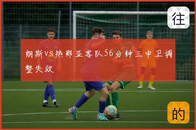 朗斯vs热那亚客队56分钟三中卫调整失效